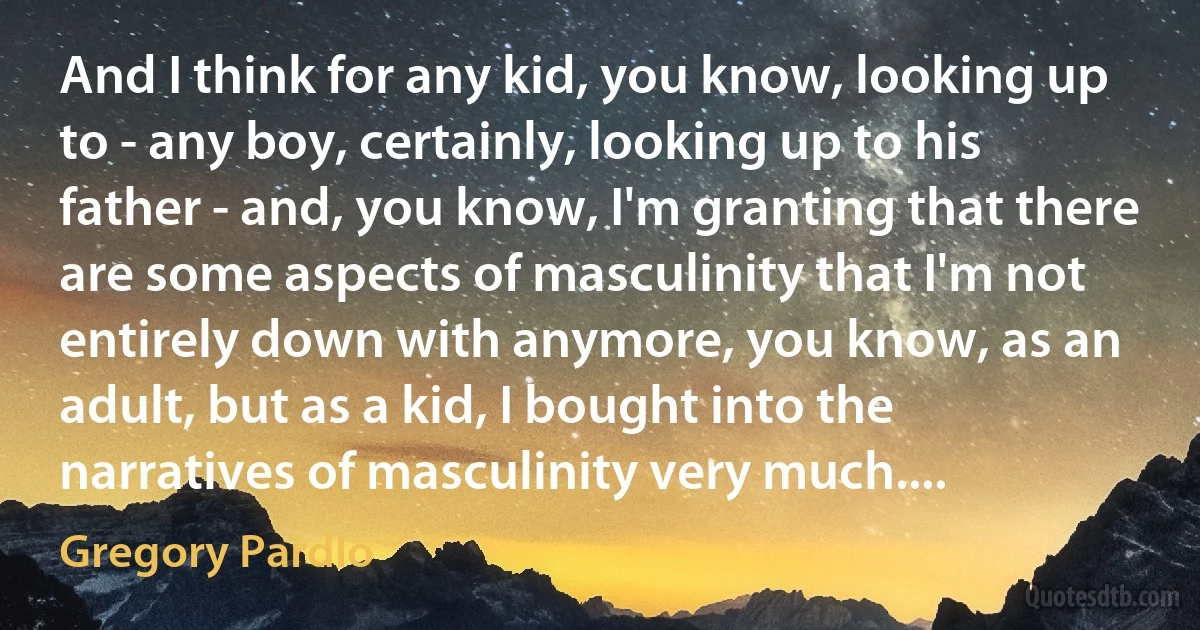 And I think for any kid, you know, looking up to - any boy, certainly, looking up to his father - and, you know, I'm granting that there are some aspects of masculinity that I'm not entirely down with anymore, you know, as an adult, but as a kid, I bought into the narratives of masculinity very much.... (Gregory Pardlo)