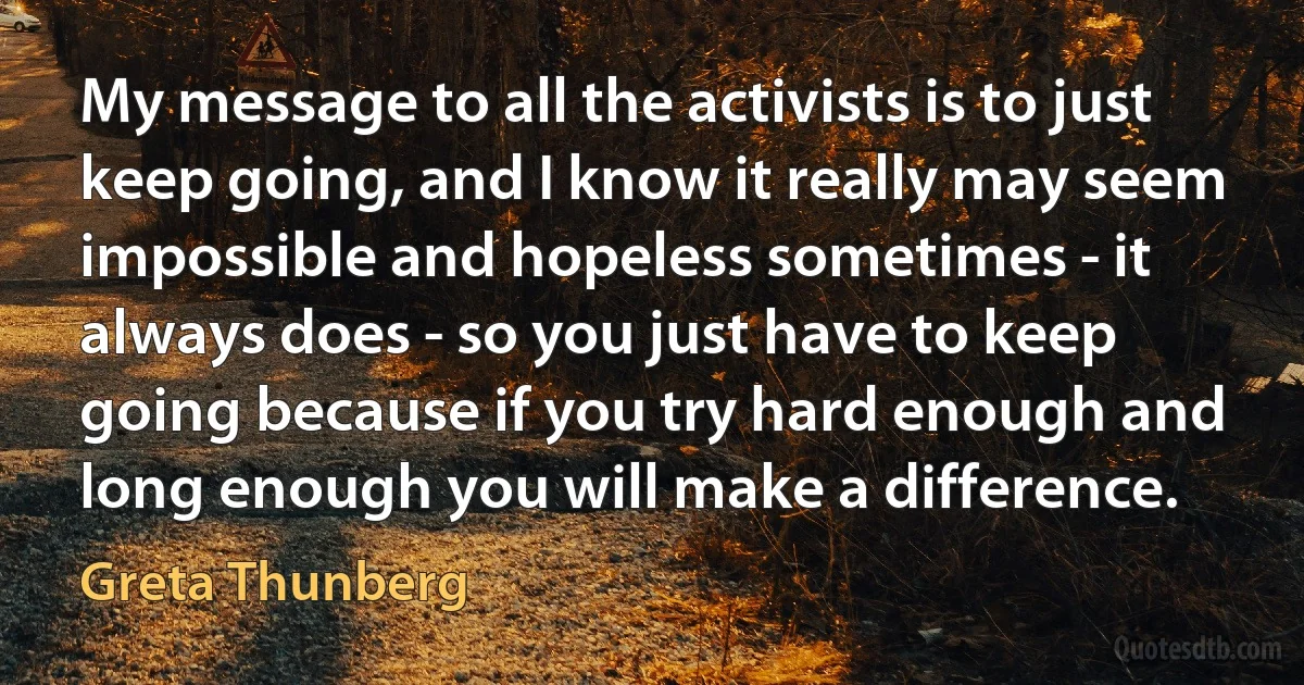 My message to all the activists is to just keep going, and I know it really may seem impossible and hopeless sometimes - it always does - so you just have to keep going because if you try hard enough and long enough you will make a difference. (Greta Thunberg)