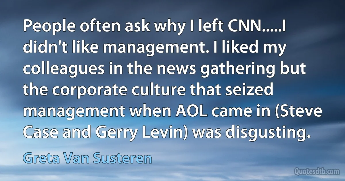 People often ask why I left CNN.....I didn't like management. I liked my colleagues in the news gathering but the corporate culture that seized management when AOL came in (Steve Case and Gerry Levin) was disgusting. (Greta Van Susteren)