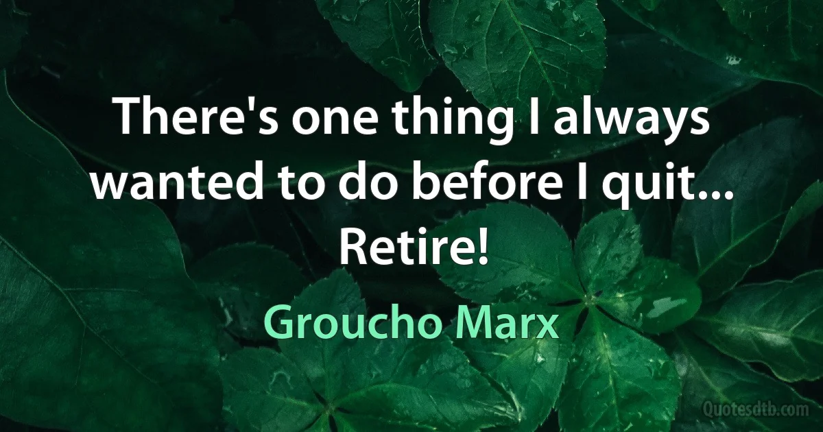 There's one thing I always wanted to do before I quit... Retire! (Groucho Marx)