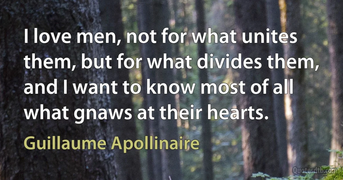 I love men, not for what unites them, but for what divides them, and I want to know most of all what gnaws at their hearts. (Guillaume Apollinaire)