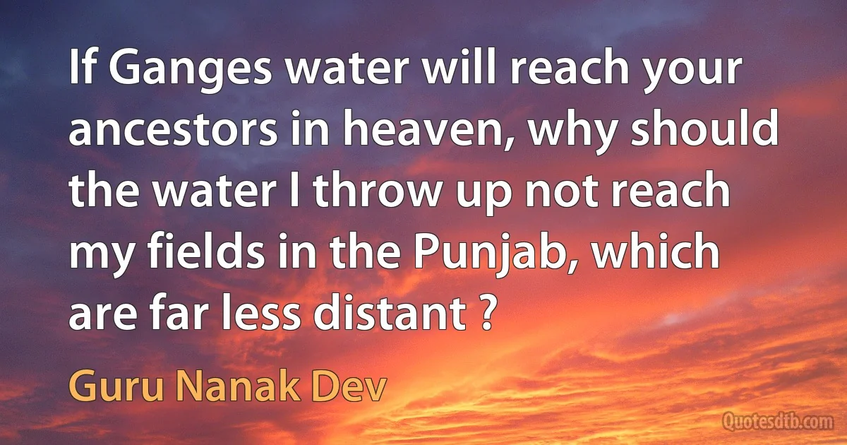 If Ganges water will reach your ancestors in heaven, why should the water I throw up not reach my fields in the Punjab, which are far less distant ? (Guru Nanak Dev)