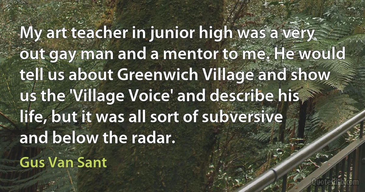 My art teacher in junior high was a very out gay man and a mentor to me. He would tell us about Greenwich Village and show us the 'Village Voice' and describe his life, but it was all sort of subversive and below the radar. (Gus Van Sant)