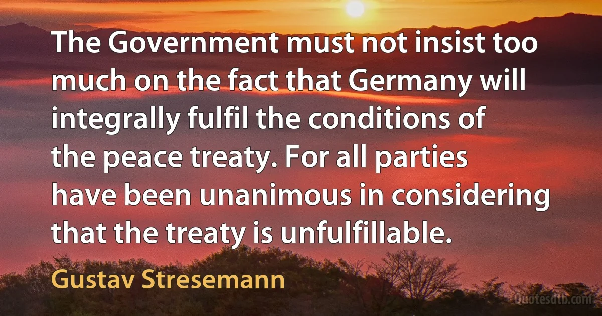 The Government must not insist too much on the fact that Germany will integrally fulfil the conditions of the peace treaty. For all parties have been unanimous in considering that the treaty is unfulfillable. (Gustav Stresemann)