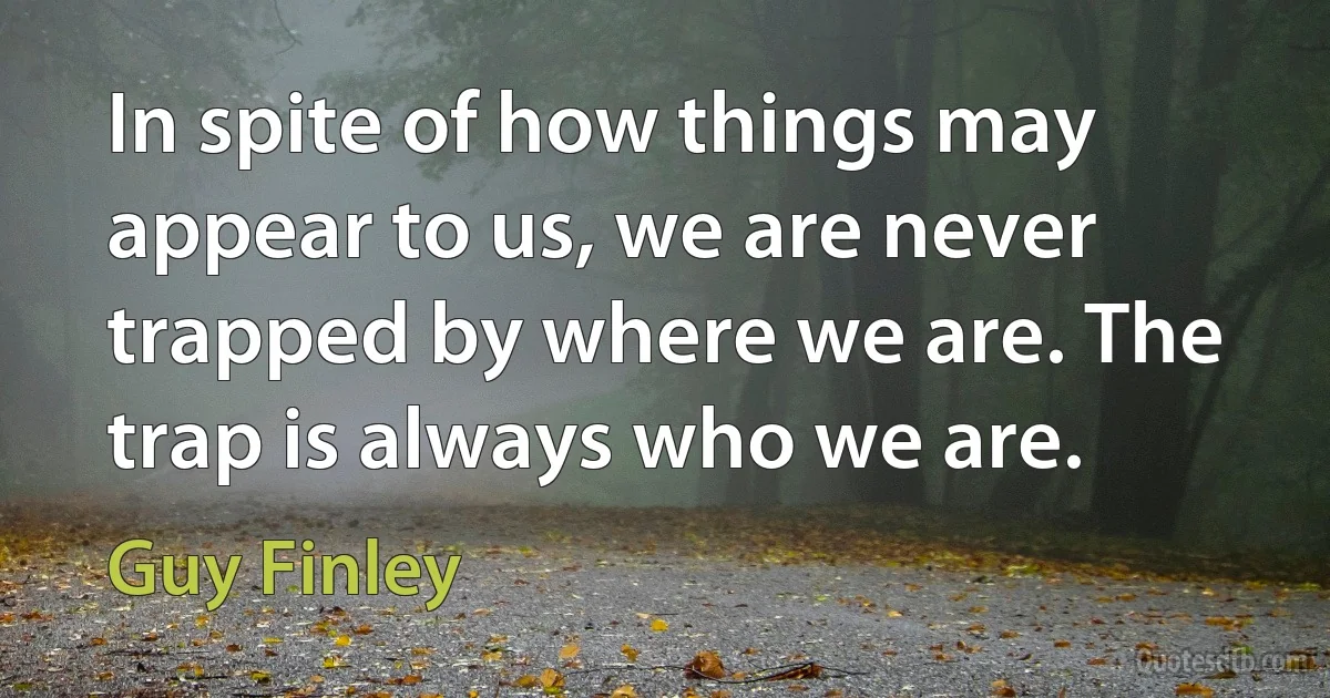 In spite of how things may appear to us, we are never trapped by where we are. The trap is always who we are. (Guy Finley)