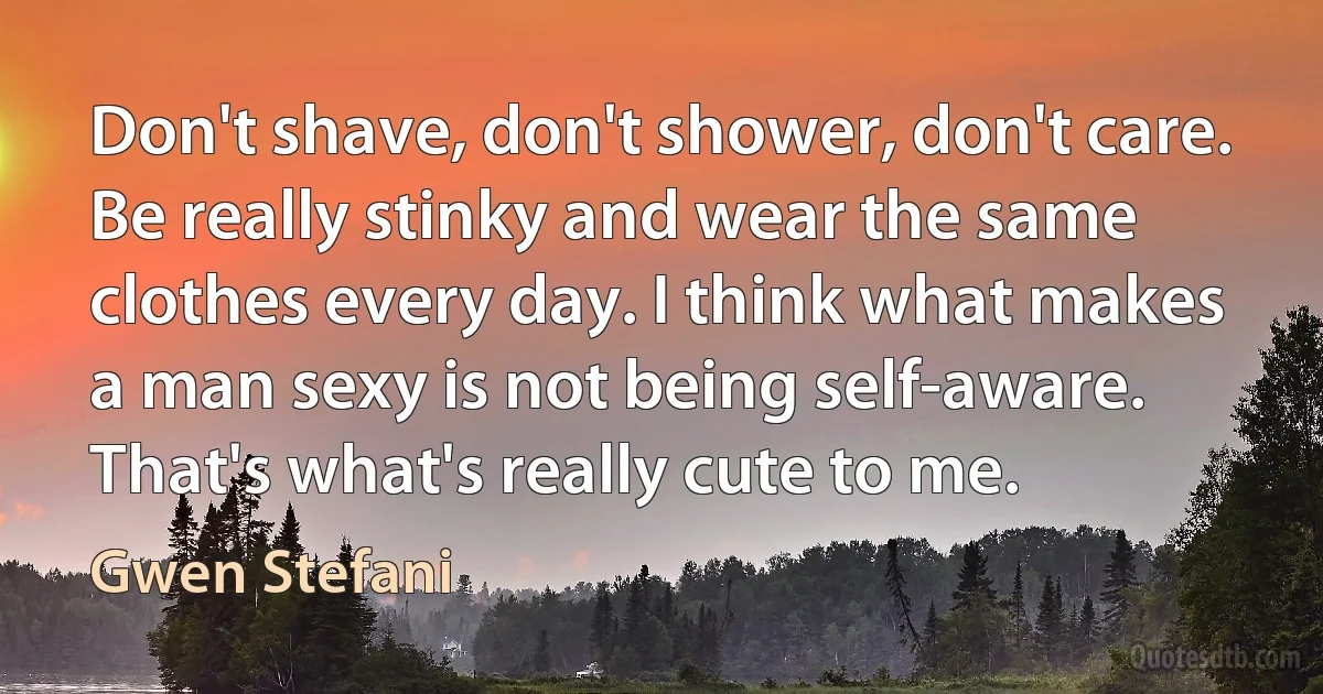 Don't shave, don't shower, don't care. Be really stinky and wear the same clothes every day. I think what makes a man sexy is not being self-aware. That's what's really cute to me. (Gwen Stefani)