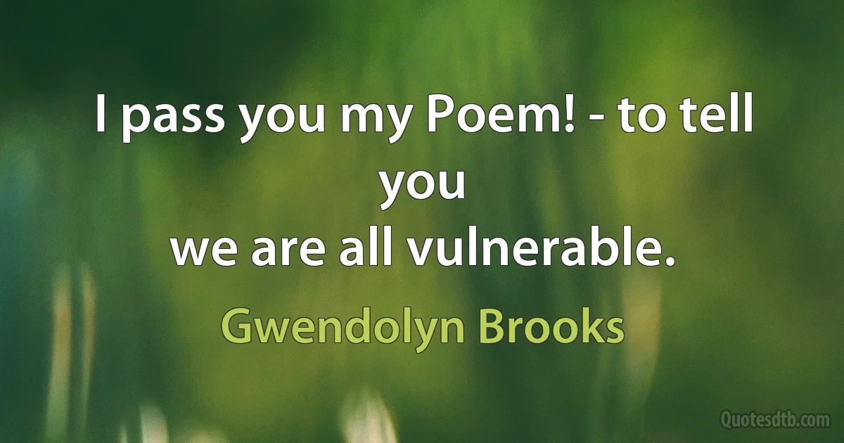 I pass you my Poem! - to tell you
we are all vulnerable. (Gwendolyn Brooks)