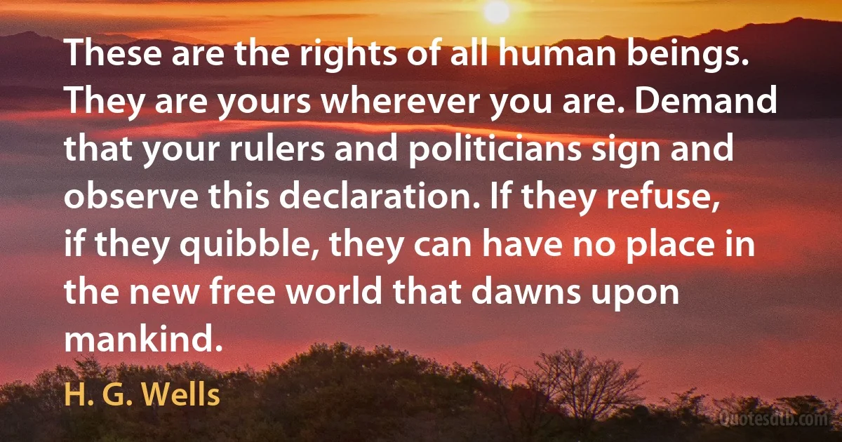 These are the rights of all human beings. They are yours wherever you are. Demand that your rulers and politicians sign and observe this declaration. If they refuse, if they quibble, they can have no place in the new free world that dawns upon mankind. (H. G. Wells)