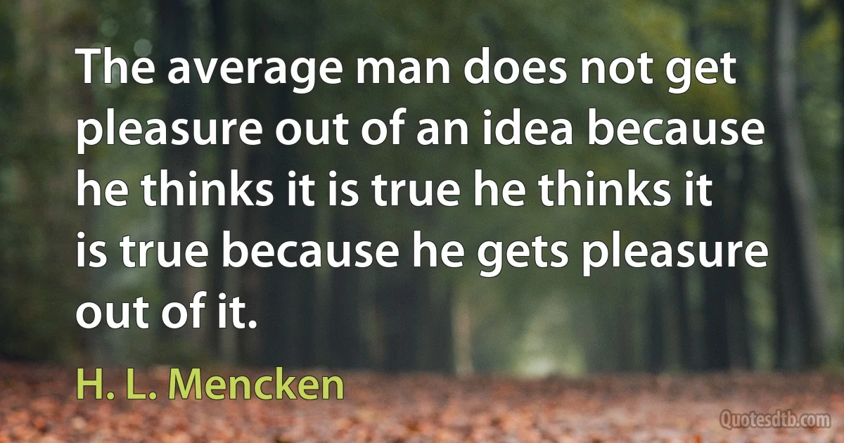 The average man does not get pleasure out of an idea because he thinks it is true he thinks it is true because he gets pleasure out of it. (H. L. Mencken)