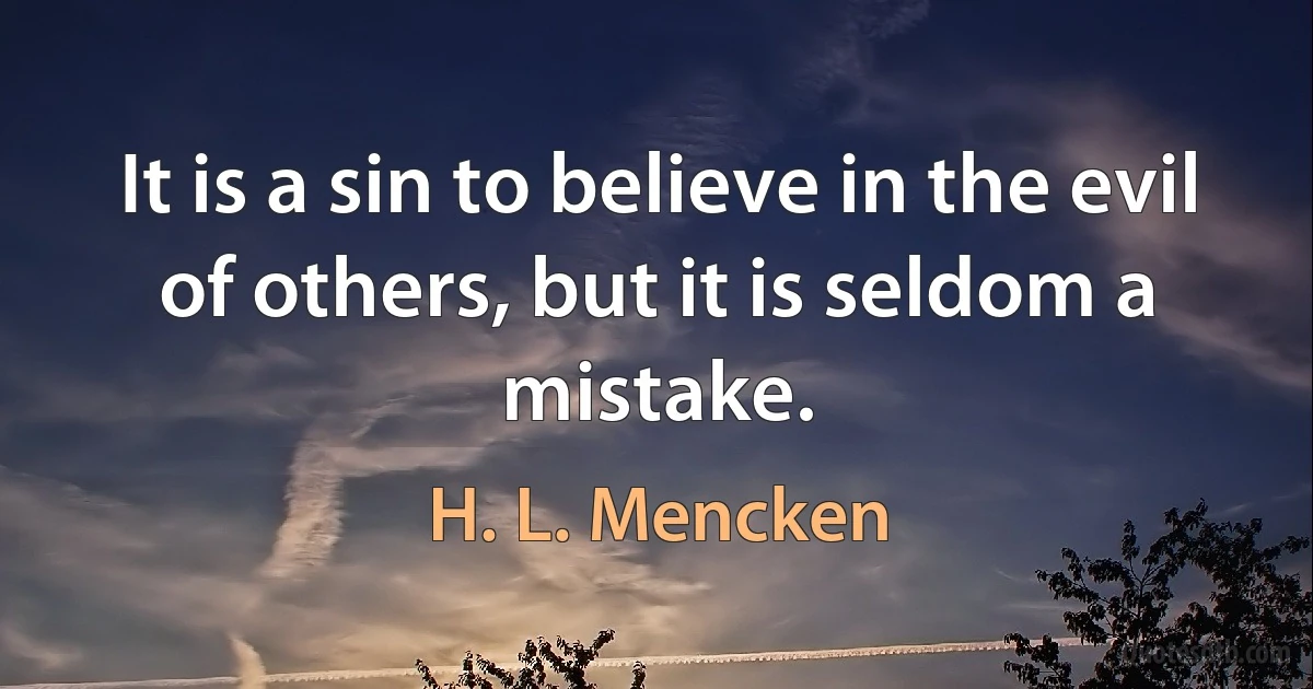 It is a sin to believe in the evil of others, but it is seldom a mistake. (H. L. Mencken)