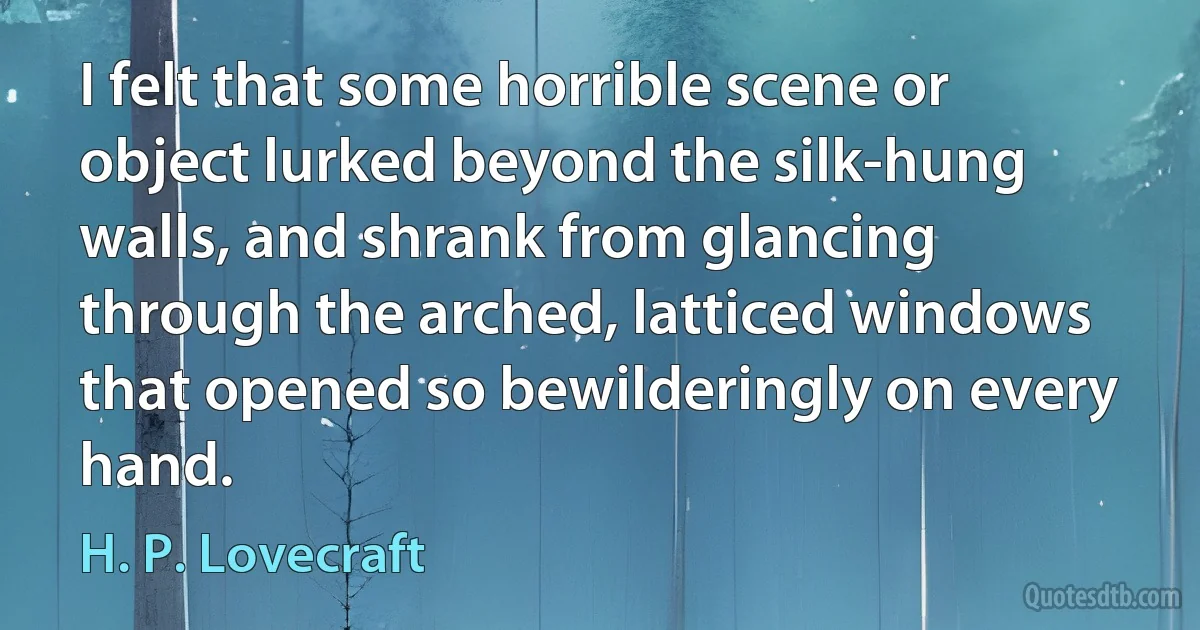 I felt that some horrible scene or object lurked beyond the silk-hung walls, and shrank from glancing through the arched, latticed windows that opened so bewilderingly on every hand. (H. P. Lovecraft)