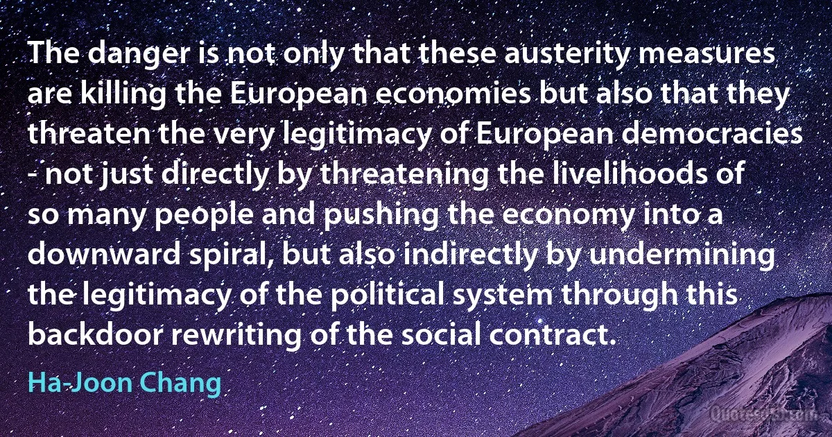 The danger is not only that these austerity measures are killing the European economies but also that they threaten the very legitimacy of European democracies - not just directly by threatening the livelihoods of so many people and pushing the economy into a downward spiral, but also indirectly by undermining the legitimacy of the political system through this backdoor rewriting of the social contract. (Ha-Joon Chang)