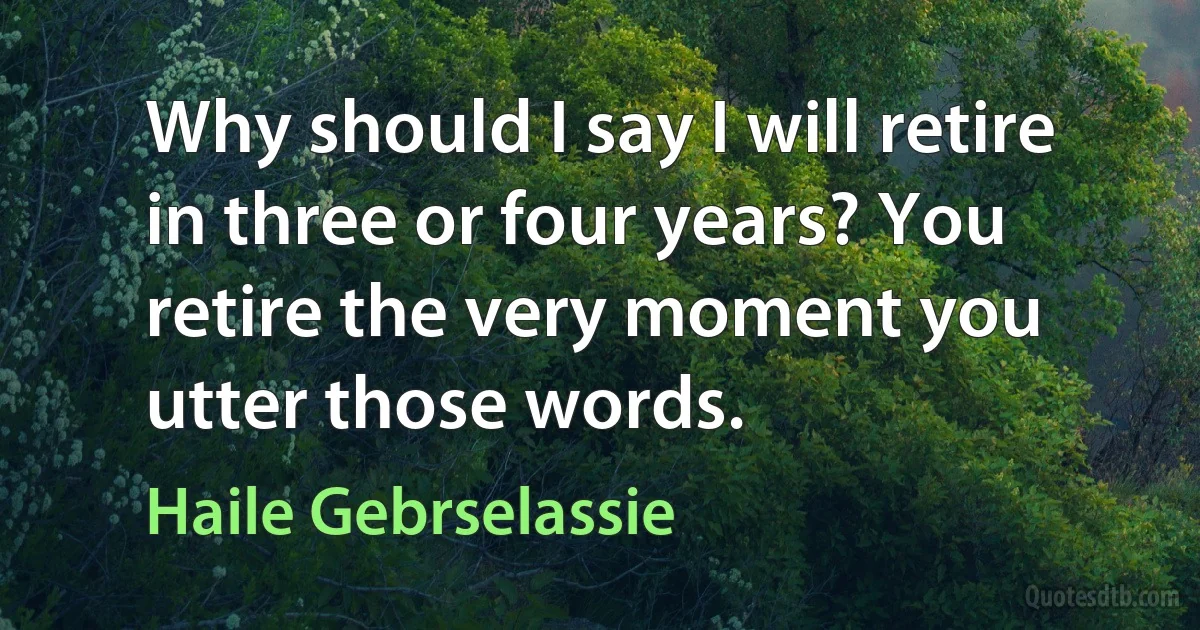 Why should I say I will retire in three or four years? You retire the very moment you utter those words. (Haile Gebrselassie)