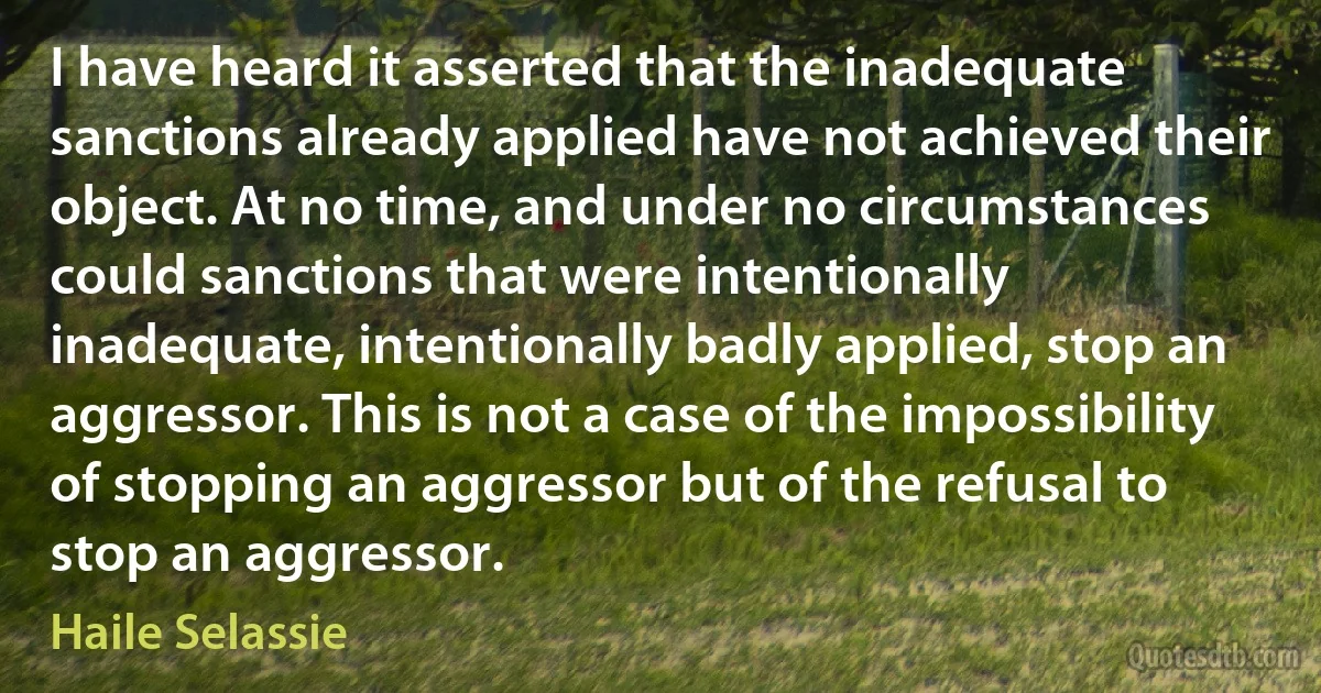 I have heard it asserted that the inadequate sanctions already applied have not achieved their object. At no time, and under no circumstances could sanctions that were intentionally inadequate, intentionally badly applied, stop an aggressor. This is not a case of the impossibility of stopping an aggressor but of the refusal to stop an aggressor. (Haile Selassie)