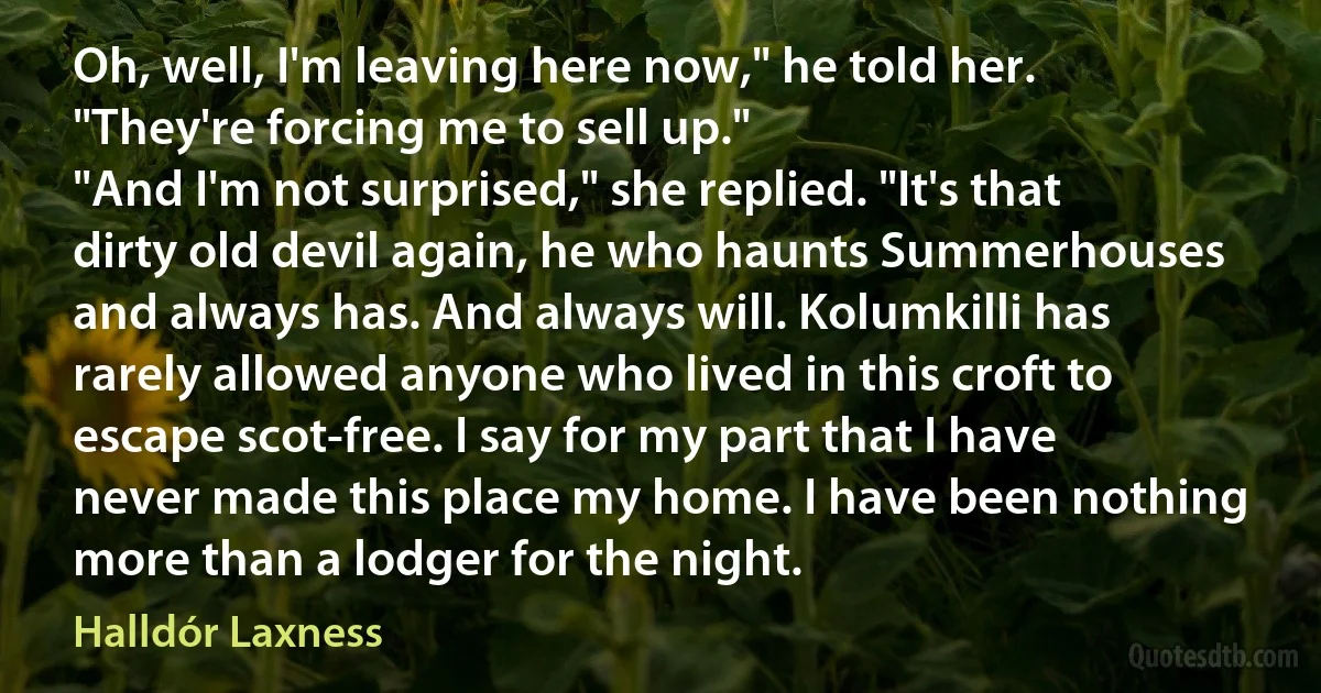 Oh, well, I'm leaving here now," he told her. "They're forcing me to sell up."
"And I'm not surprised," she replied. "It's that dirty old devil again, he who haunts Summerhouses and always has. And always will. Kolumkilli has rarely allowed anyone who lived in this croft to escape scot-free. I say for my part that I have never made this place my home. I have been nothing more than a lodger for the night. (Halldór Laxness)