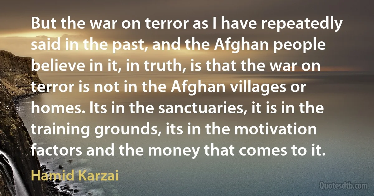 But the war on terror as I have repeatedly said in the past, and the Afghan people believe in it, in truth, is that the war on terror is not in the Afghan villages or homes. Its in the sanctuaries, it is in the training grounds, its in the motivation factors and the money that comes to it. (Hamid Karzai)