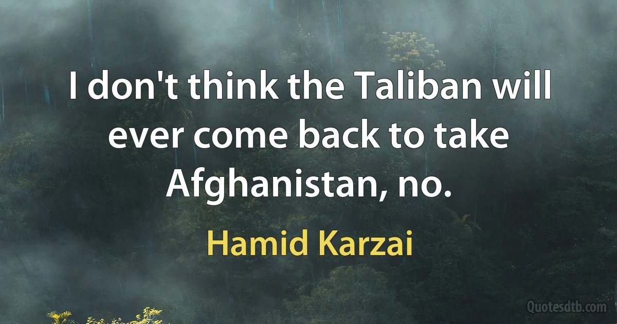 I don't think the Taliban will ever come back to take Afghanistan, no. (Hamid Karzai)