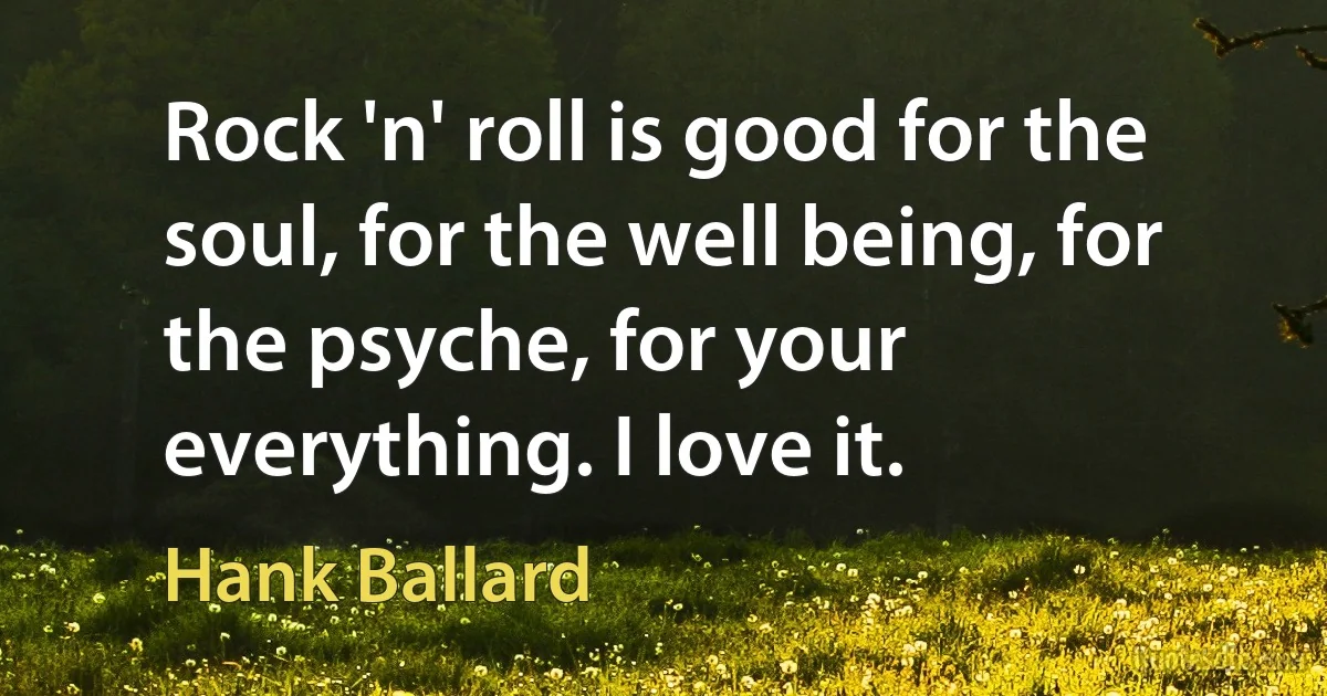 Rock 'n' roll is good for the soul, for the well being, for the psyche, for your everything. I love it. (Hank Ballard)