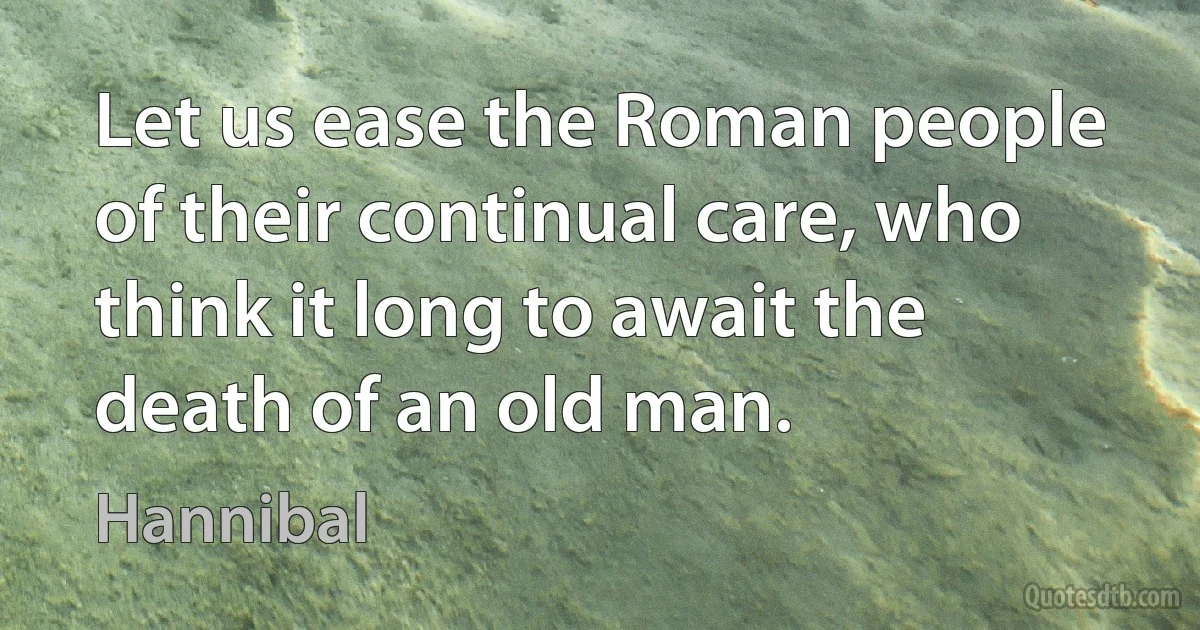 Let us ease the Roman people of their continual care, who think it long to await the death of an old man. (Hannibal)