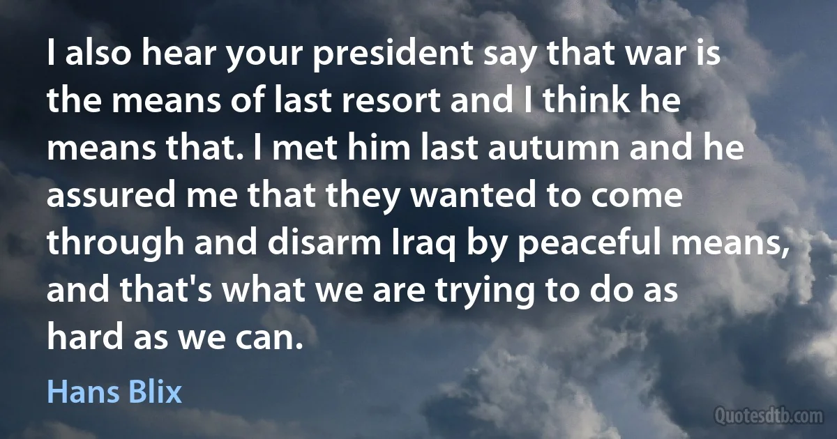 I also hear your president say that war is the means of last resort and I think he means that. I met him last autumn and he assured me that they wanted to come through and disarm Iraq by peaceful means, and that's what we are trying to do as hard as we can. (Hans Blix)