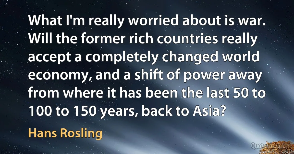 What I'm really worried about is war. Will the former rich countries really accept a completely changed world economy, and a shift of power away from where it has been the last 50 to 100 to 150 years, back to Asia? (Hans Rosling)