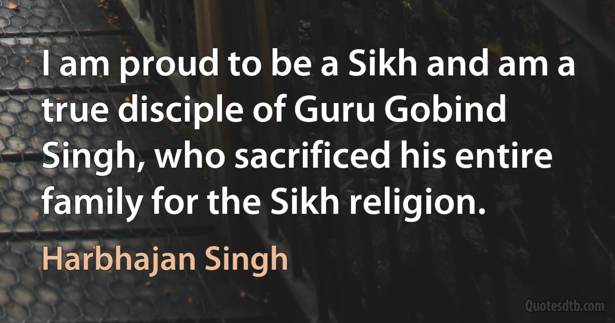 I am proud to be a Sikh and am a true disciple of Guru Gobind Singh, who sacrificed his entire family for the Sikh religion. (Harbhajan Singh)