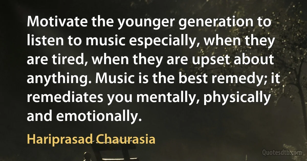 Motivate the younger generation to listen to music especially, when they are tired, when they are upset about anything. Music is the best remedy; it remediates you mentally, physically and emotionally. (Hariprasad Chaurasia)