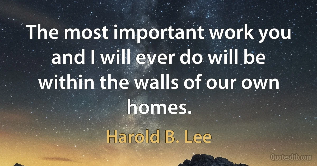 The most important work you and I will ever do will be within the walls of our own homes. (Harold B. Lee)