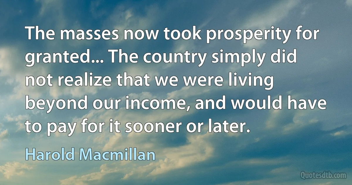 The masses now took prosperity for granted... The country simply did not realize that we were living beyond our income, and would have to pay for it sooner or later. (Harold Macmillan)