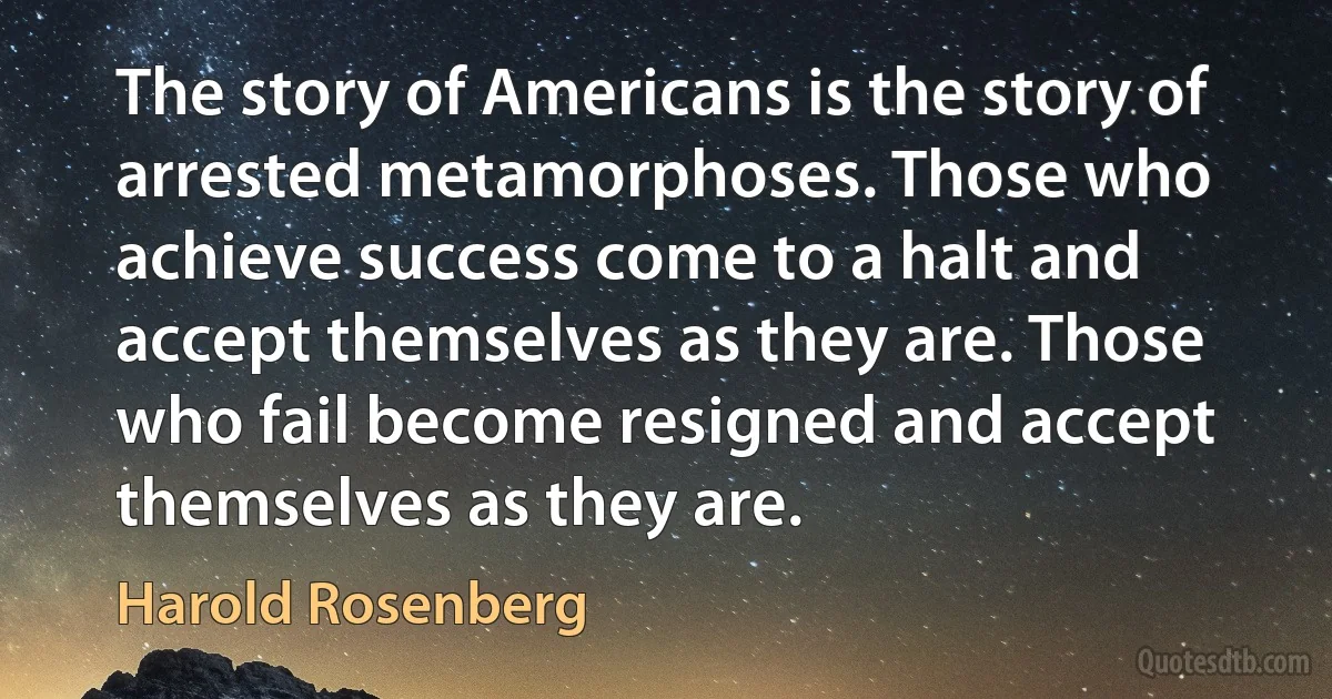 The story of Americans is the story of arrested metamorphoses. Those who achieve success come to a halt and accept themselves as they are. Those who fail become resigned and accept themselves as they are. (Harold Rosenberg)