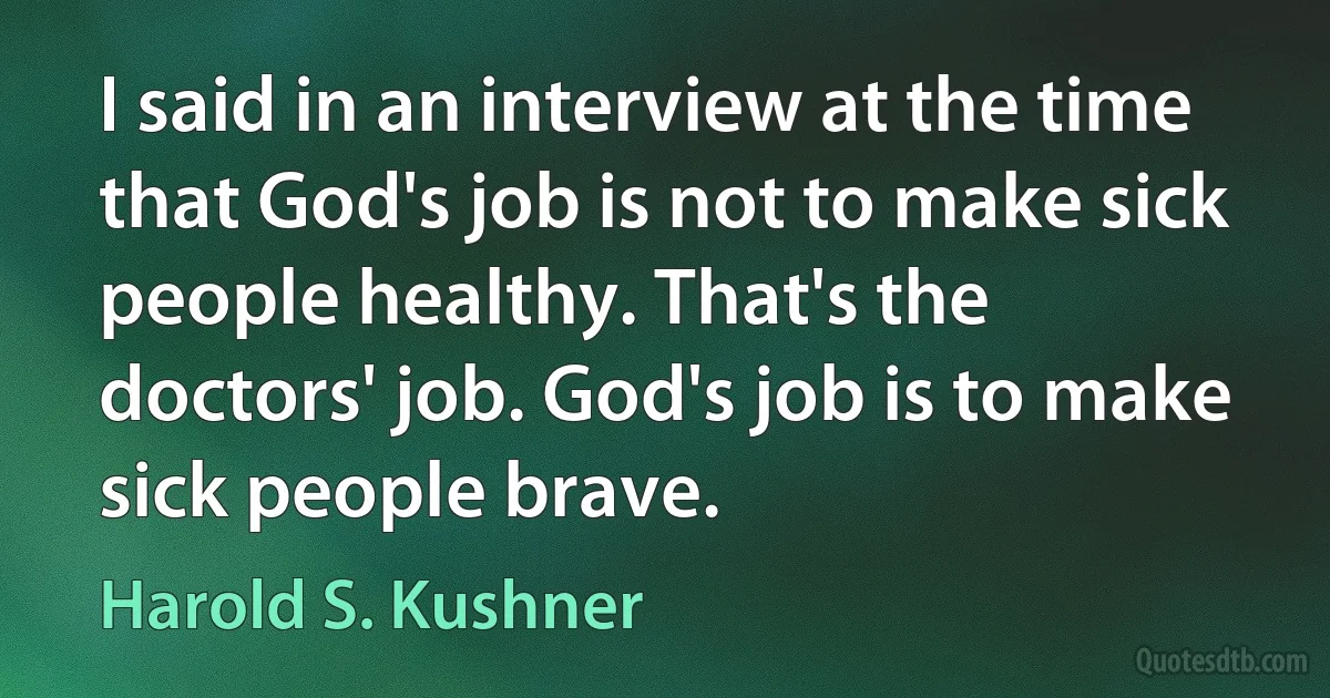 I said in an interview at the time that God's job is not to make sick people healthy. That's the doctors' job. God's job is to make sick people brave. (Harold S. Kushner)