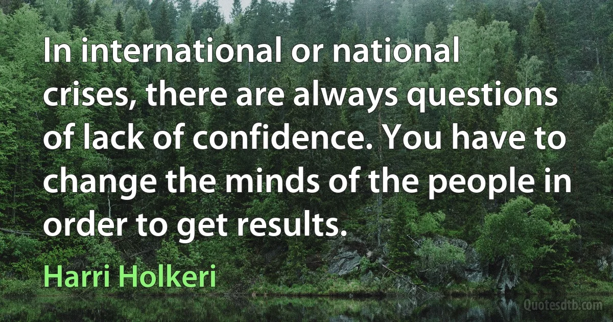 In international or national crises, there are always questions of lack of confidence. You have to change the minds of the people in order to get results. (Harri Holkeri)