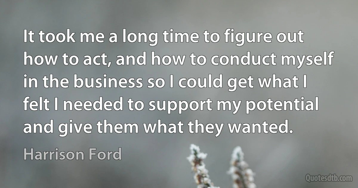 It took me a long time to figure out how to act, and how to conduct myself in the business so I could get what I felt I needed to support my potential and give them what they wanted. (Harrison Ford)