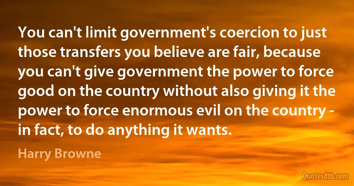 You can't limit government's coercion to just those transfers you believe are fair, because you can't give government the power to force good on the country without also giving it the power to force enormous evil on the country - in fact, to do anything it wants. (Harry Browne)