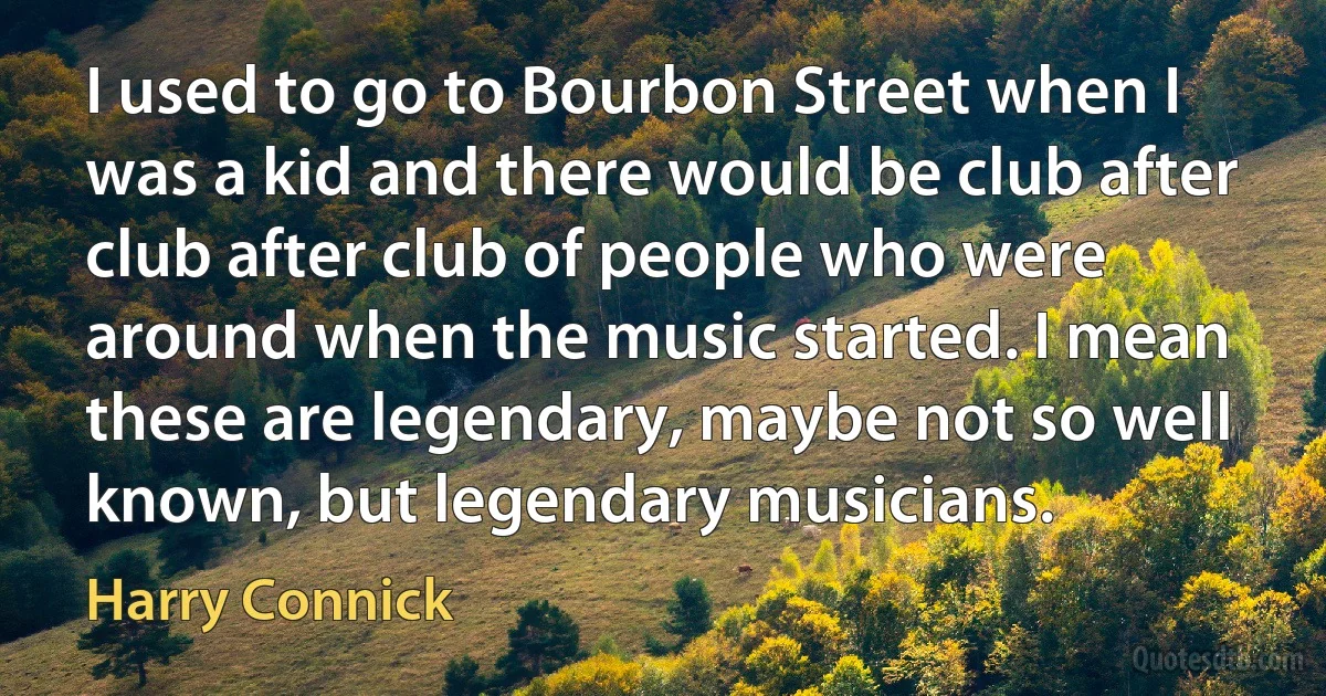 I used to go to Bourbon Street when I was a kid and there would be club after club after club of people who were around when the music started. I mean these are legendary, maybe not so well known, but legendary musicians. (Harry Connick)