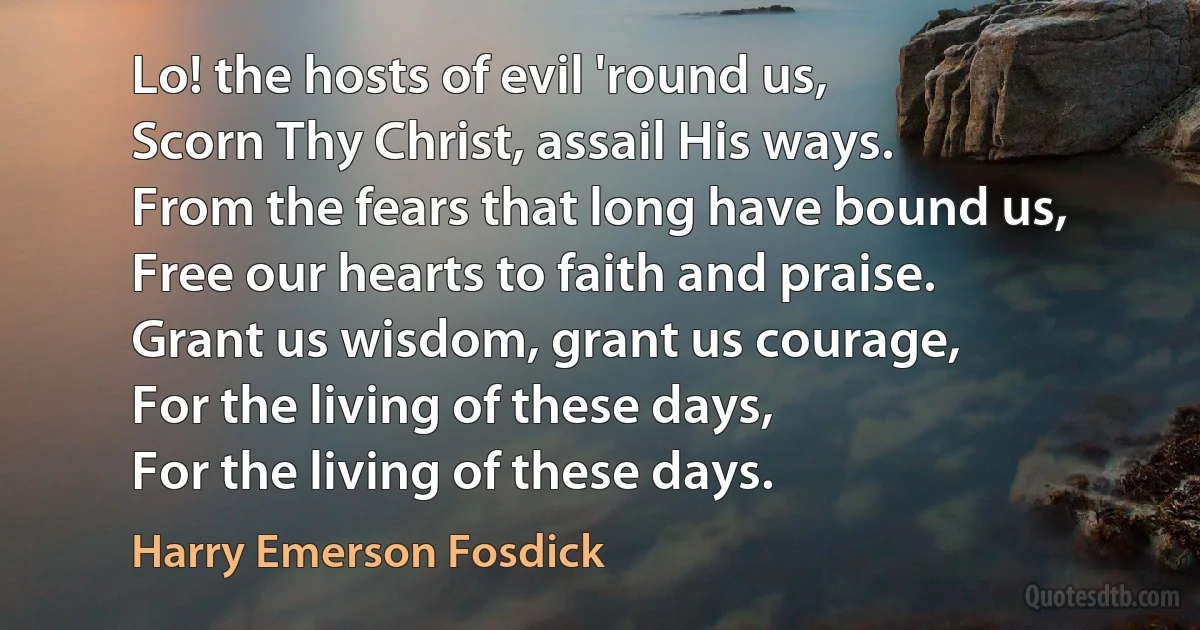 Lo! the hosts of evil 'round us,
Scorn Thy Christ, assail His ways.
From the fears that long have bound us,
Free our hearts to faith and praise.
Grant us wisdom, grant us courage,
For the living of these days,
For the living of these days. (Harry Emerson Fosdick)