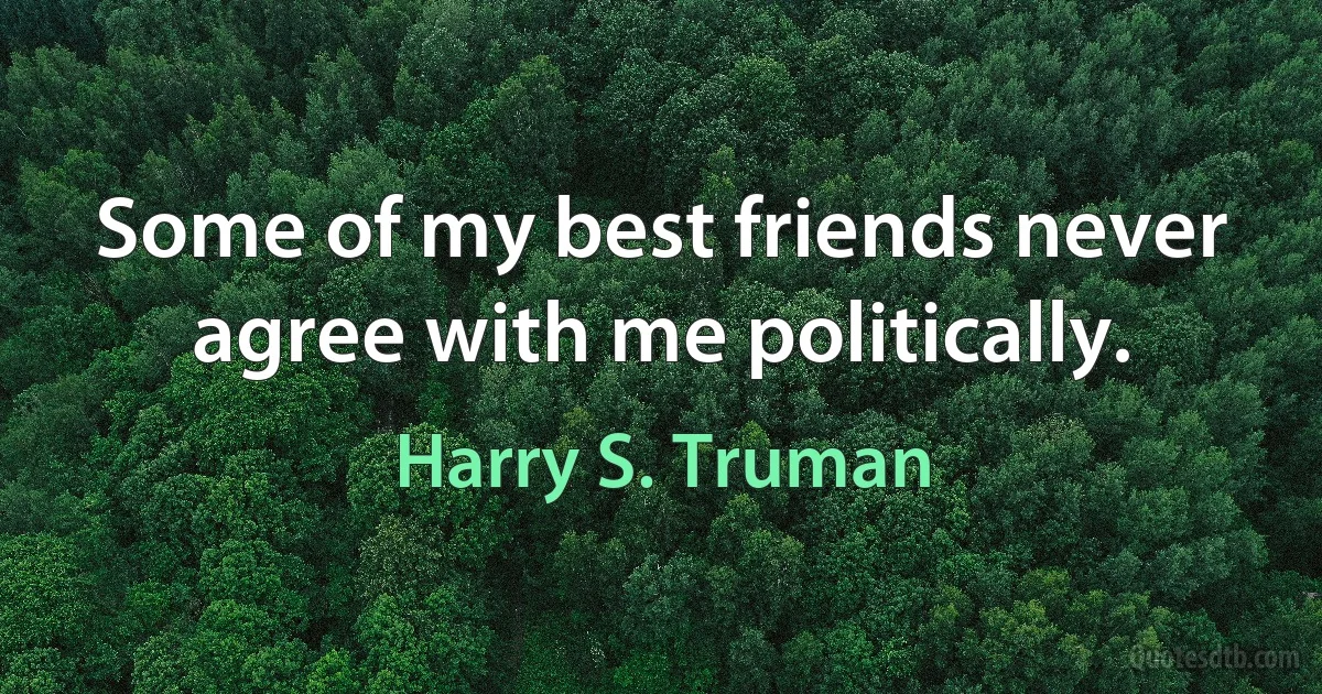 Some of my best friends never agree with me politically. (Harry S. Truman)