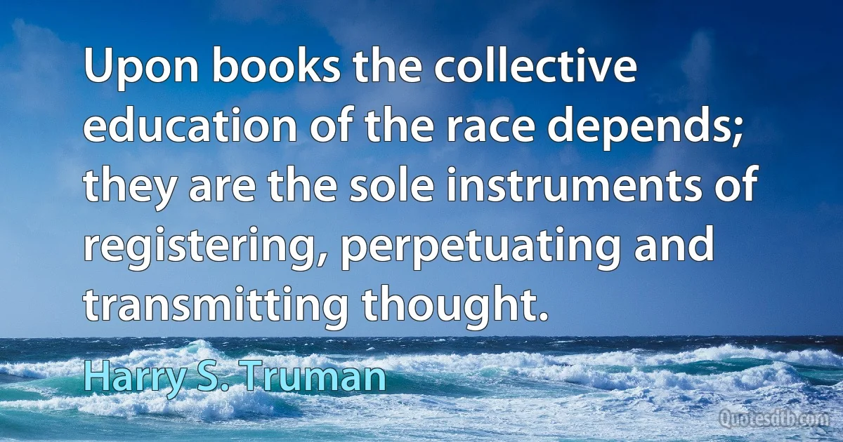Upon books the collective education of the race depends; they are the sole instruments of registering, perpetuating and transmitting thought. (Harry S. Truman)