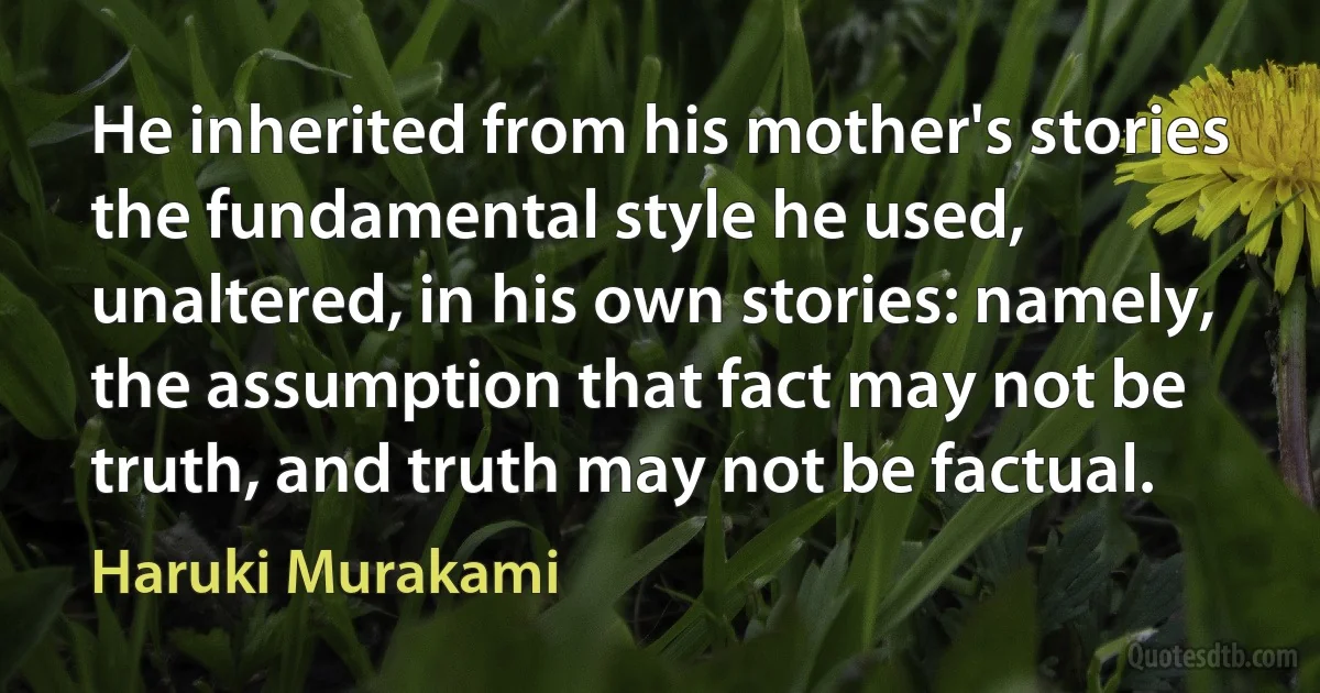 He inherited from his mother's stories the fundamental style he used, unaltered, in his own stories: namely, the assumption that fact may not be truth, and truth may not be factual. (Haruki Murakami)