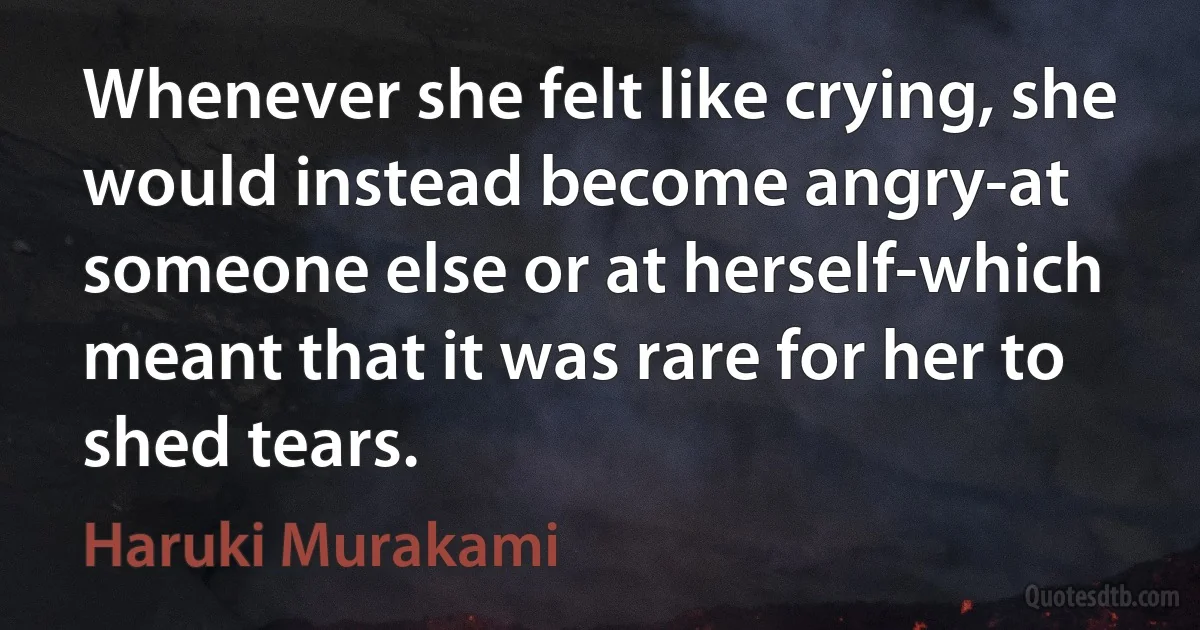 Whenever she felt like crying, she would instead become angry-at someone else or at herself-which meant that it was rare for her to shed tears. (Haruki Murakami)