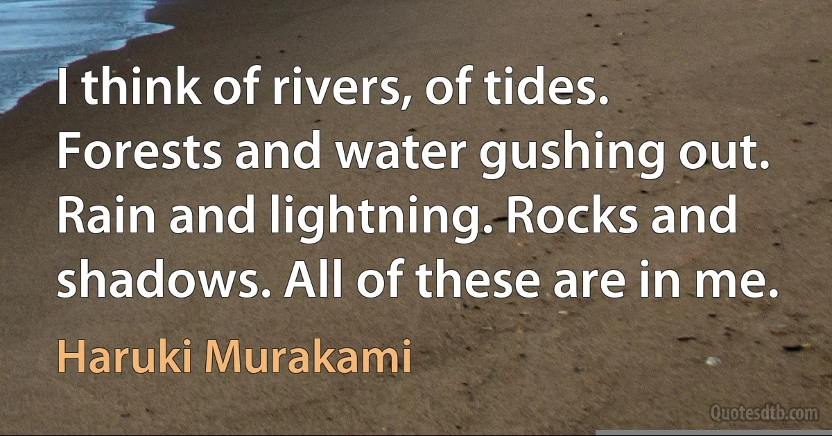 I think of rivers, of tides. Forests and water gushing out. Rain and lightning. Rocks and shadows. All of these are in me. (Haruki Murakami)