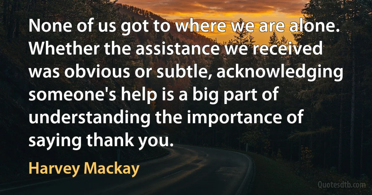 None of us got to where we are alone. Whether the assistance we received was obvious or subtle, acknowledging someone's help is a big part of understanding the importance of saying thank you. (Harvey Mackay)