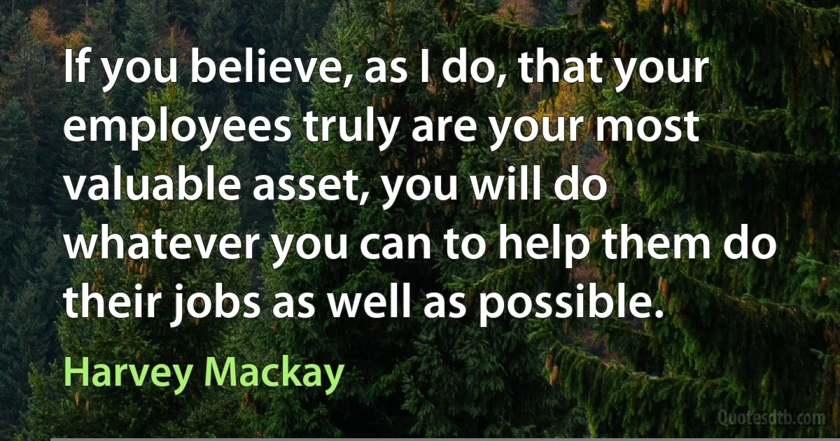 If you believe, as I do, that your employees truly are your most valuable asset, you will do whatever you can to help them do their jobs as well as possible. (Harvey Mackay)