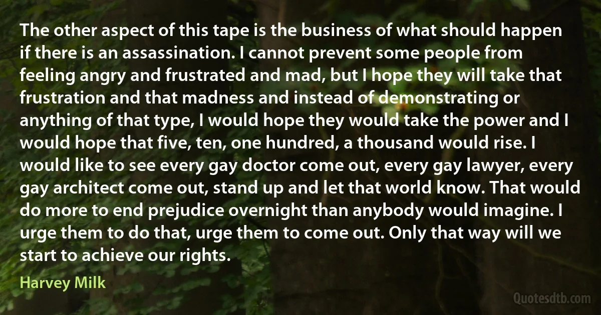 The other aspect of this tape is the business of what should happen if there is an assassination. I cannot prevent some people from feeling angry and frustrated and mad, but I hope they will take that frustration and that madness and instead of demonstrating or anything of that type, I would hope they would take the power and I would hope that five, ten, one hundred, a thousand would rise. I would like to see every gay doctor come out, every gay lawyer, every gay architect come out, stand up and let that world know. That would do more to end prejudice overnight than anybody would imagine. I urge them to do that, urge them to come out. Only that way will we start to achieve our rights. (Harvey Milk)