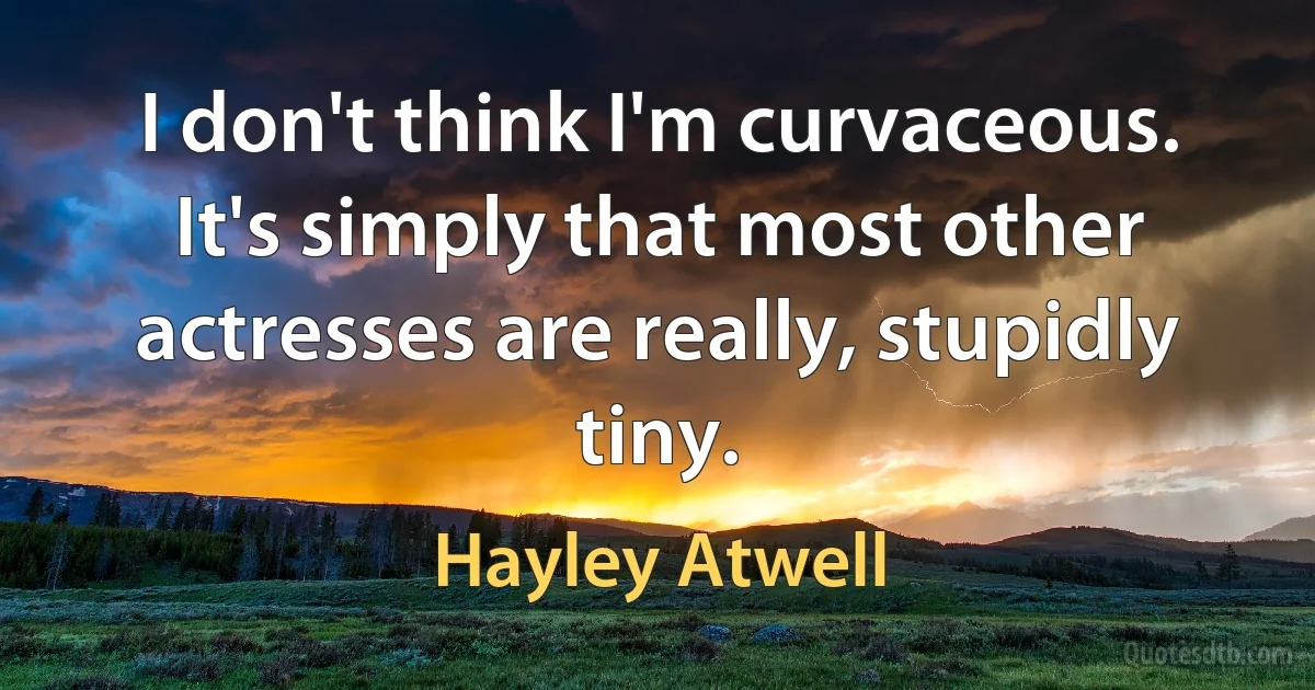 I don't think I'm curvaceous. It's simply that most other actresses are really, stupidly tiny. (Hayley Atwell)