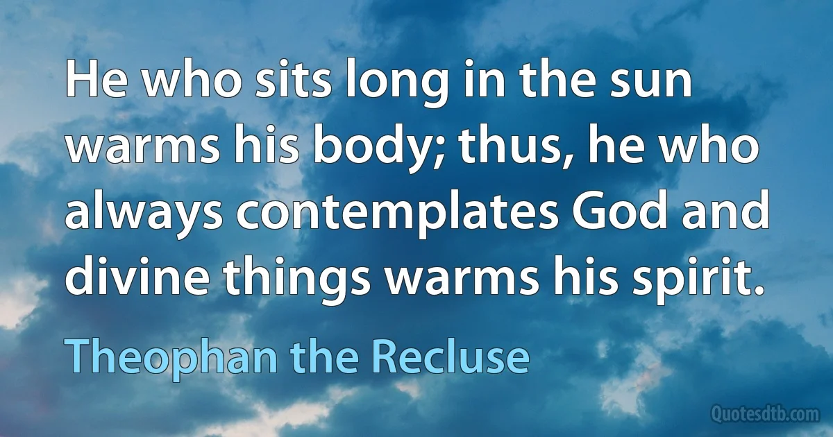 He who sits long in the sun warms his body; thus, he who always contemplates God and divine things warms his spirit. (Theophan the Recluse)