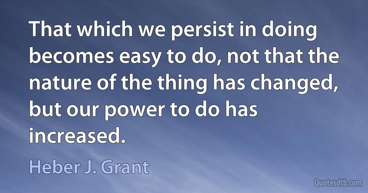 That which we persist in doing becomes easy to do, not that the nature of the thing has changed, but our power to do has increased. (Heber J. Grant)