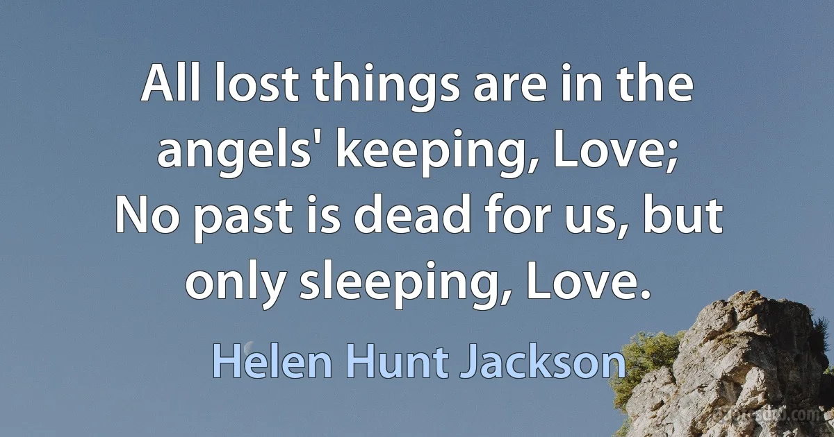 All lost things are in the angels' keeping, Love;
No past is dead for us, but only sleeping, Love. (Helen Hunt Jackson)