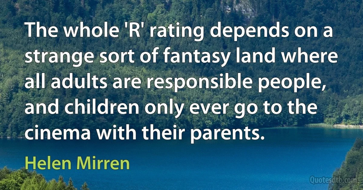 The whole 'R' rating depends on a strange sort of fantasy land where all adults are responsible people, and children only ever go to the cinema with their parents. (Helen Mirren)