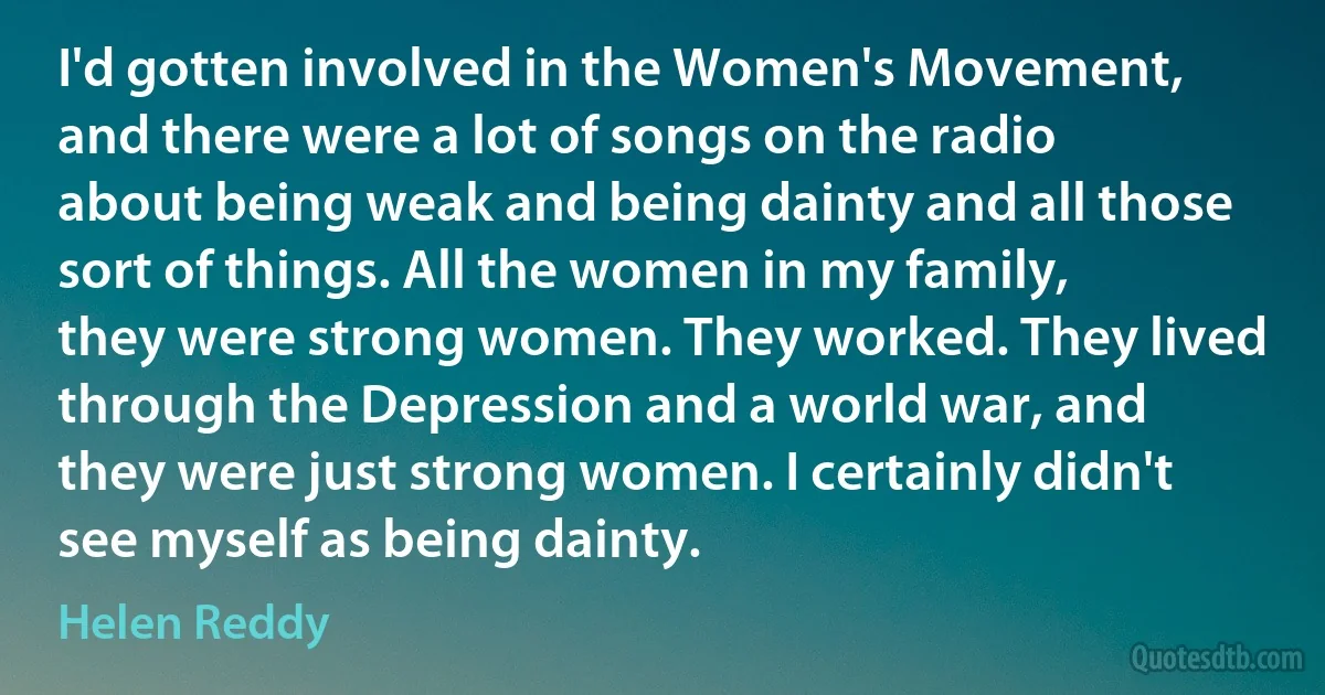 I'd gotten involved in the Women's Movement, and there were a lot of songs on the radio about being weak and being dainty and all those sort of things. All the women in my family, they were strong women. They worked. They lived through the Depression and a world war, and they were just strong women. I certainly didn't see myself as being dainty. (Helen Reddy)